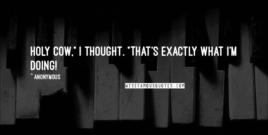 Anonymous Quotes: Holy cow," I thought. "That's exactly what I'm doing!