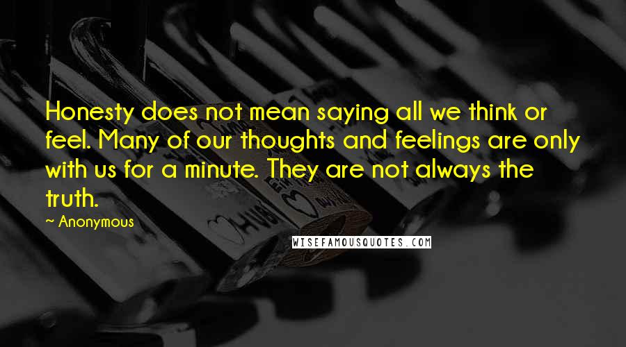 Anonymous Quotes: Honesty does not mean saying all we think or feel. Many of our thoughts and feelings are only with us for a minute. They are not always the truth.