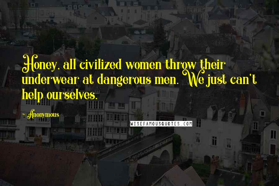 Anonymous Quotes: Honey, all civilized women throw their underwear at dangerous men. We just can't help ourselves.