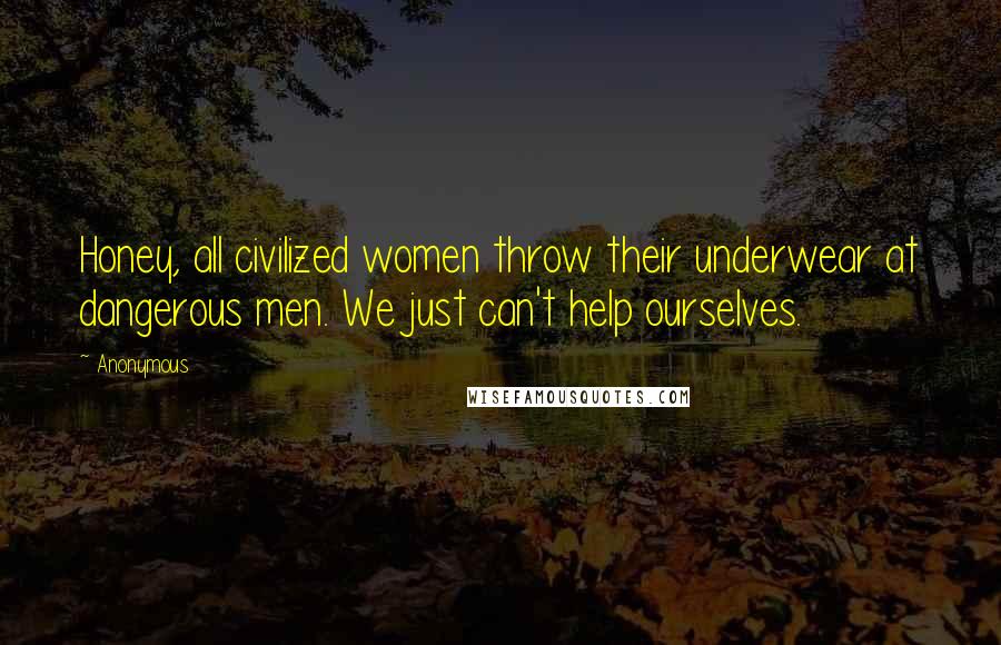 Anonymous Quotes: Honey, all civilized women throw their underwear at dangerous men. We just can't help ourselves.
