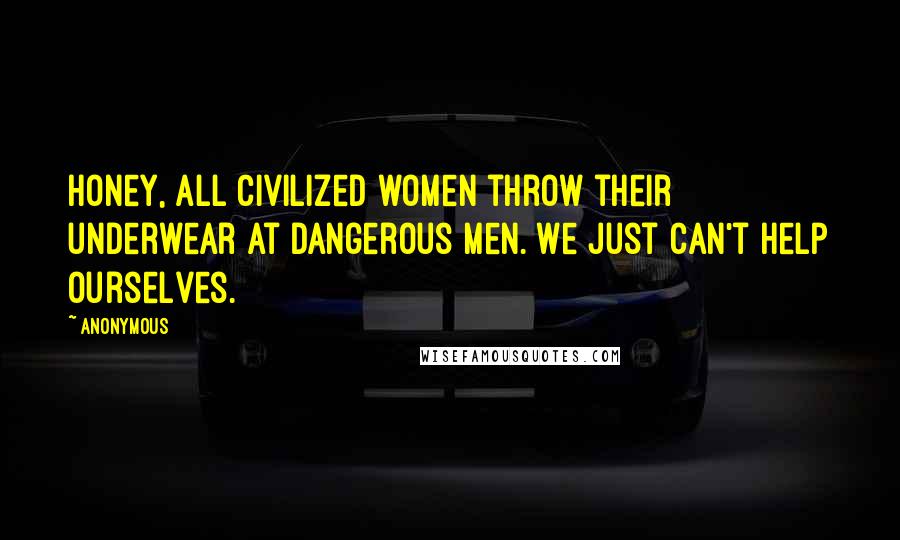 Anonymous Quotes: Honey, all civilized women throw their underwear at dangerous men. We just can't help ourselves.