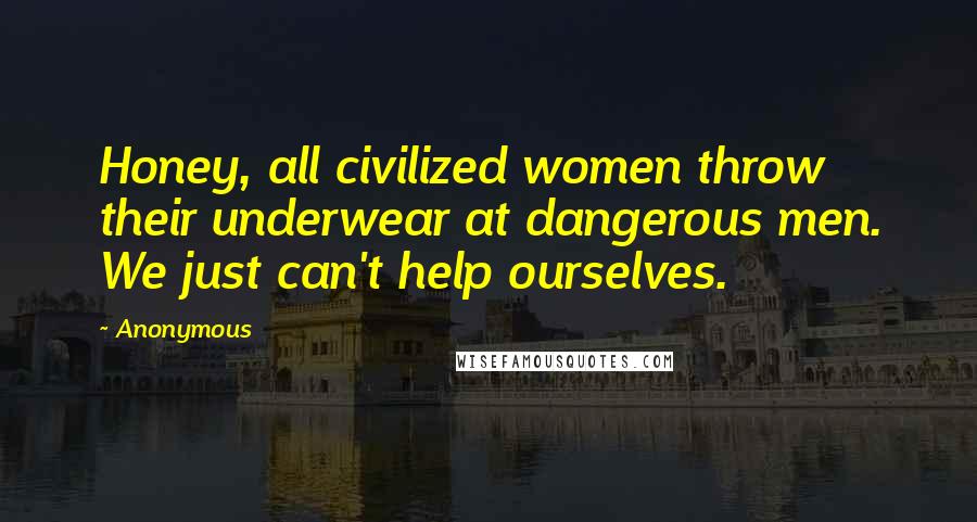 Anonymous Quotes: Honey, all civilized women throw their underwear at dangerous men. We just can't help ourselves.