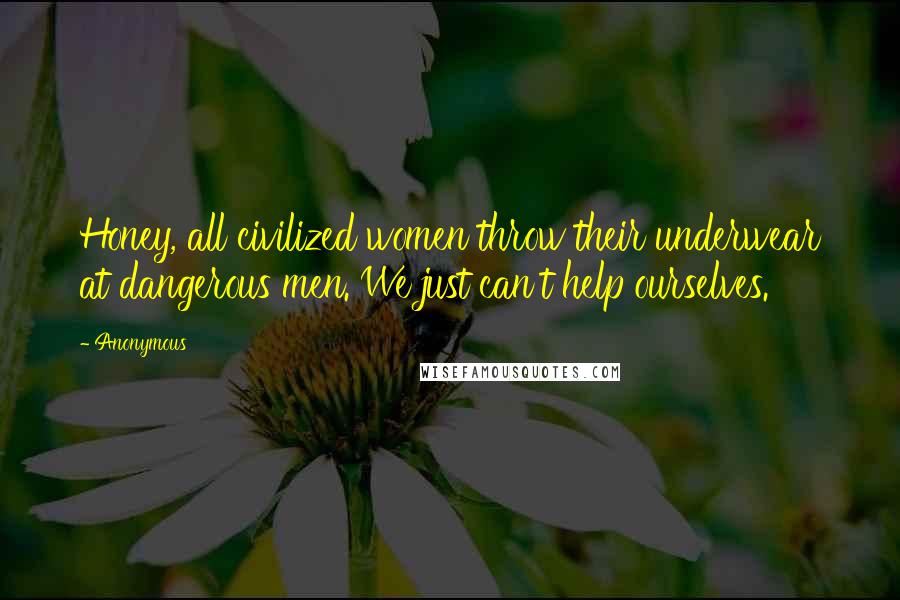 Anonymous Quotes: Honey, all civilized women throw their underwear at dangerous men. We just can't help ourselves.
