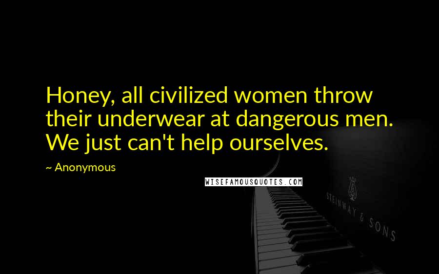 Anonymous Quotes: Honey, all civilized women throw their underwear at dangerous men. We just can't help ourselves.