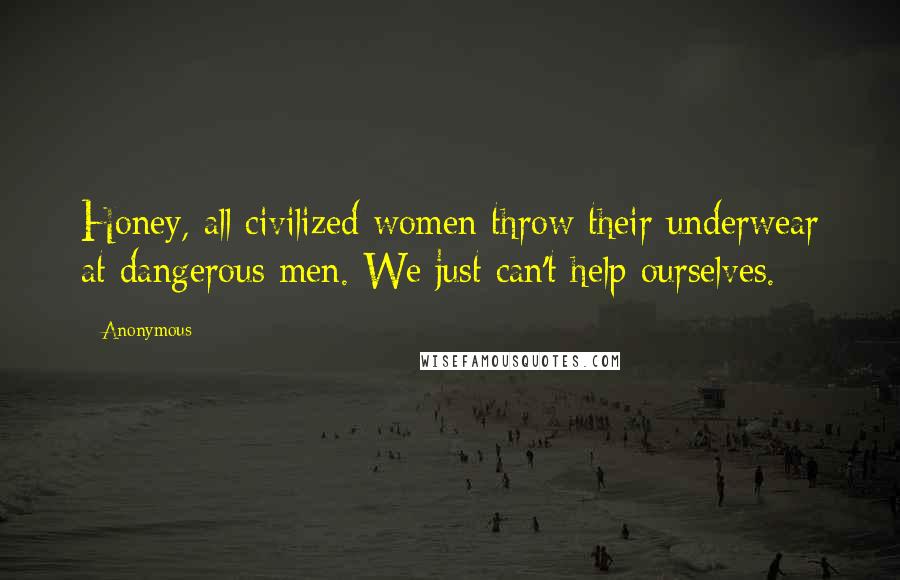 Anonymous Quotes: Honey, all civilized women throw their underwear at dangerous men. We just can't help ourselves.