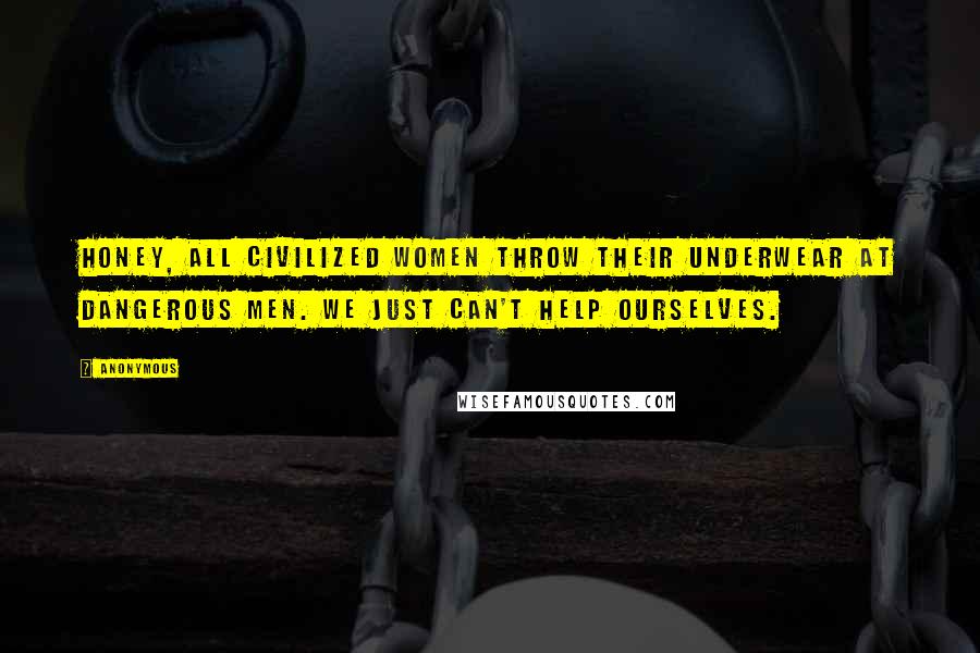 Anonymous Quotes: Honey, all civilized women throw their underwear at dangerous men. We just can't help ourselves.