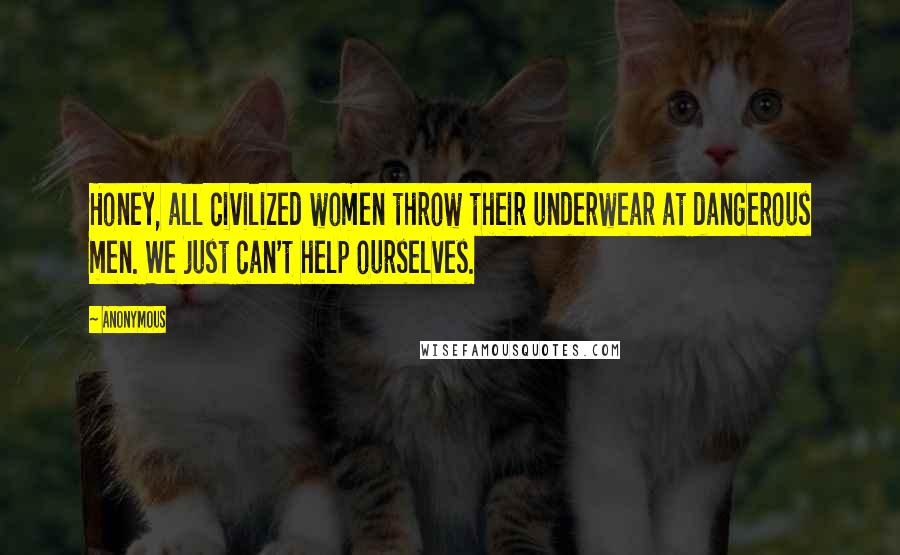 Anonymous Quotes: Honey, all civilized women throw their underwear at dangerous men. We just can't help ourselves.