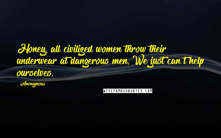 Anonymous Quotes: Honey, all civilized women throw their underwear at dangerous men. We just can't help ourselves.