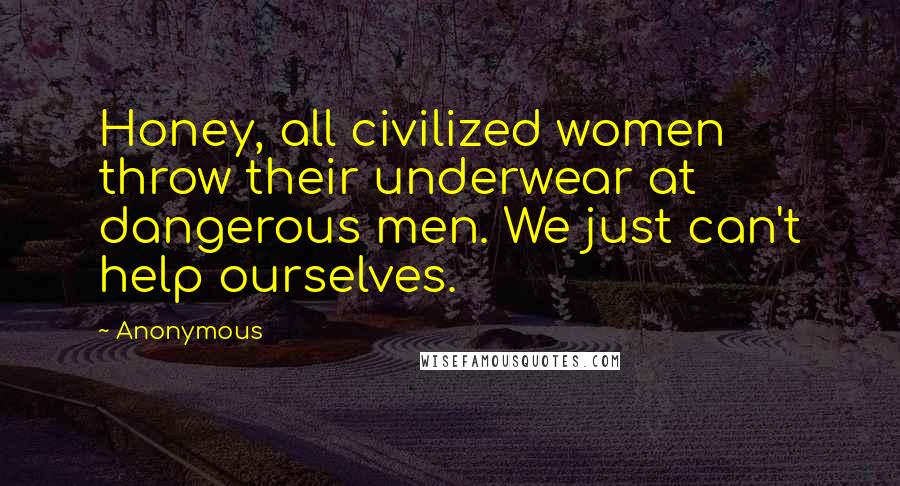 Anonymous Quotes: Honey, all civilized women throw their underwear at dangerous men. We just can't help ourselves.