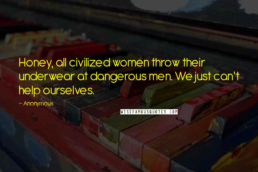 Anonymous Quotes: Honey, all civilized women throw their underwear at dangerous men. We just can't help ourselves.