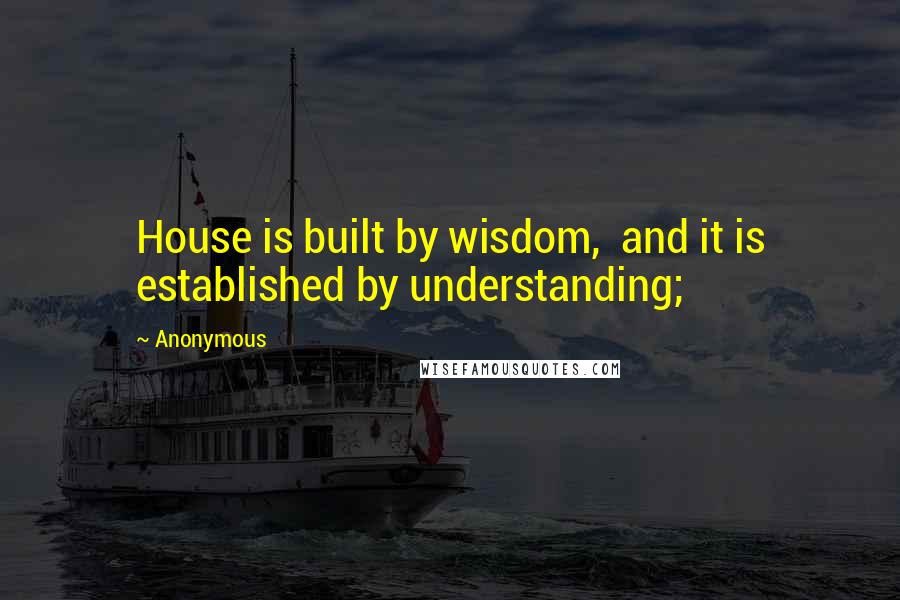 Anonymous Quotes: House is built by wisdom, and it is established by understanding;