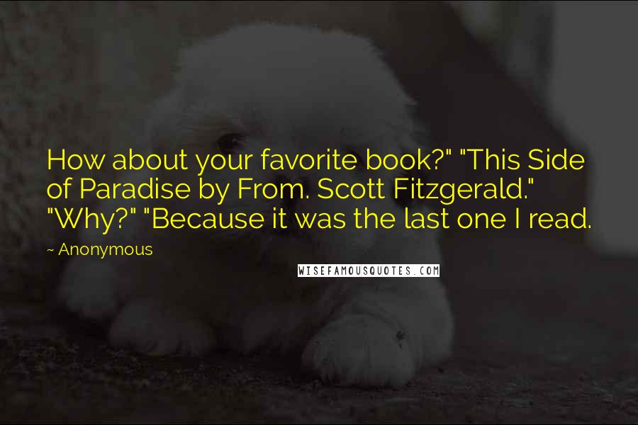 Anonymous Quotes: How about your favorite book?" "This Side of Paradise by From. Scott Fitzgerald." "Why?" "Because it was the last one I read.