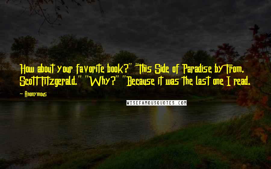 Anonymous Quotes: How about your favorite book?" "This Side of Paradise by From. Scott Fitzgerald." "Why?" "Because it was the last one I read.