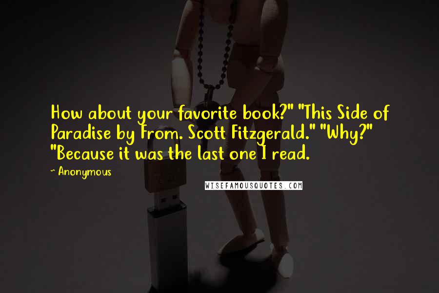 Anonymous Quotes: How about your favorite book?" "This Side of Paradise by From. Scott Fitzgerald." "Why?" "Because it was the last one I read.