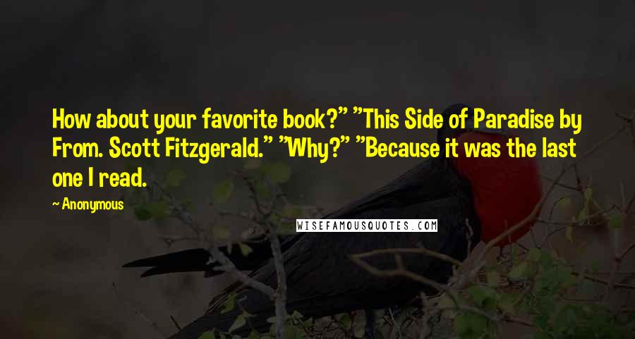Anonymous Quotes: How about your favorite book?" "This Side of Paradise by From. Scott Fitzgerald." "Why?" "Because it was the last one I read.