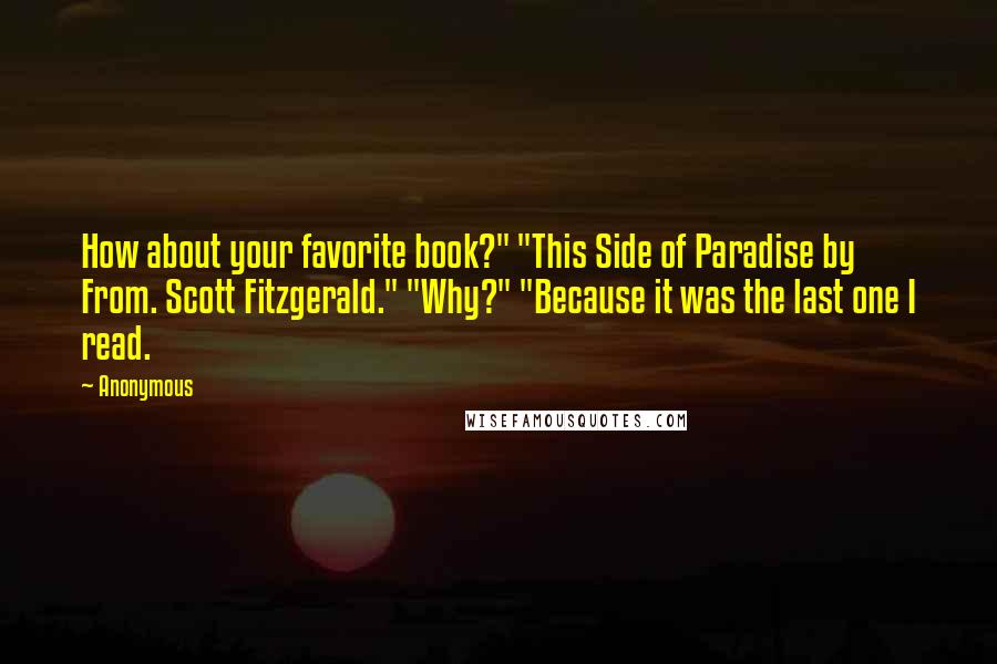 Anonymous Quotes: How about your favorite book?" "This Side of Paradise by From. Scott Fitzgerald." "Why?" "Because it was the last one I read.