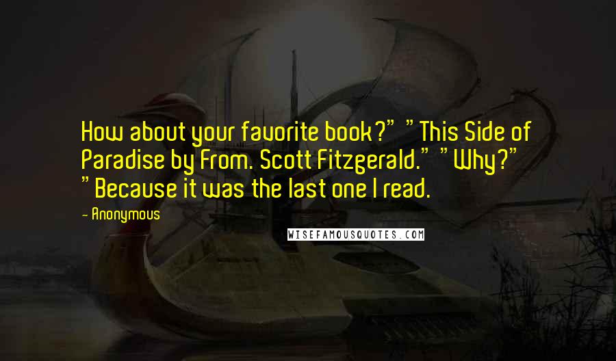 Anonymous Quotes: How about your favorite book?" "This Side of Paradise by From. Scott Fitzgerald." "Why?" "Because it was the last one I read.