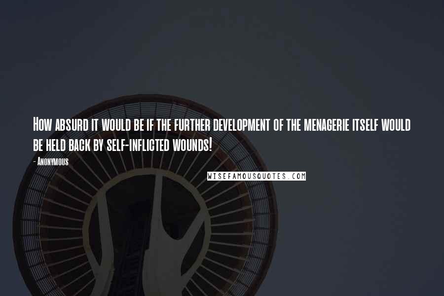 Anonymous Quotes: How absurd it would be if the further development of the menagerie itself would be held back by self-inflicted wounds!