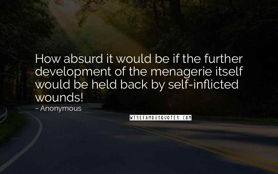 Anonymous Quotes: How absurd it would be if the further development of the menagerie itself would be held back by self-inflicted wounds!