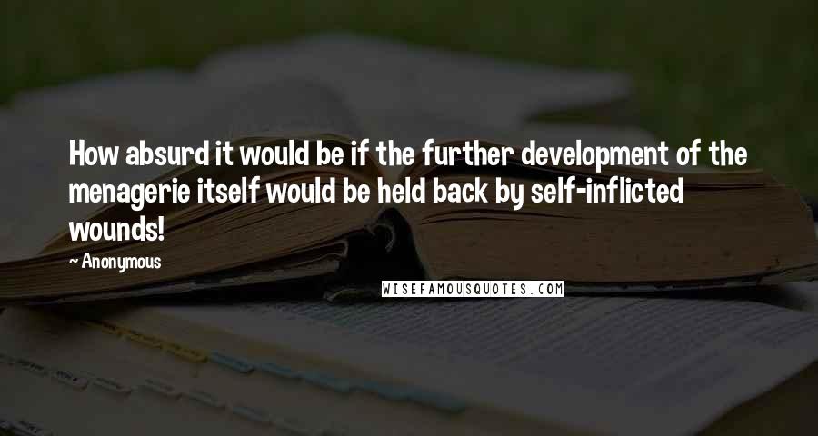 Anonymous Quotes: How absurd it would be if the further development of the menagerie itself would be held back by self-inflicted wounds!