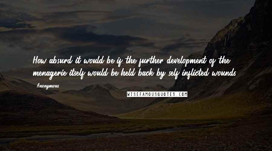 Anonymous Quotes: How absurd it would be if the further development of the menagerie itself would be held back by self-inflicted wounds!