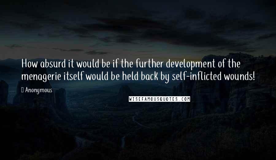 Anonymous Quotes: How absurd it would be if the further development of the menagerie itself would be held back by self-inflicted wounds!