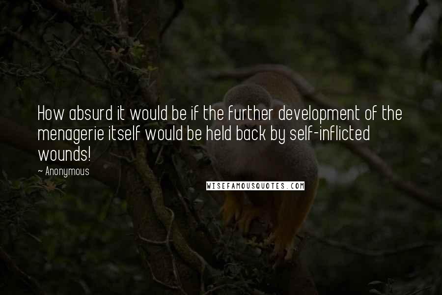 Anonymous Quotes: How absurd it would be if the further development of the menagerie itself would be held back by self-inflicted wounds!