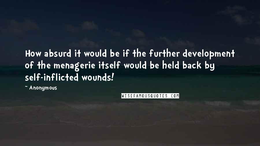 Anonymous Quotes: How absurd it would be if the further development of the menagerie itself would be held back by self-inflicted wounds!