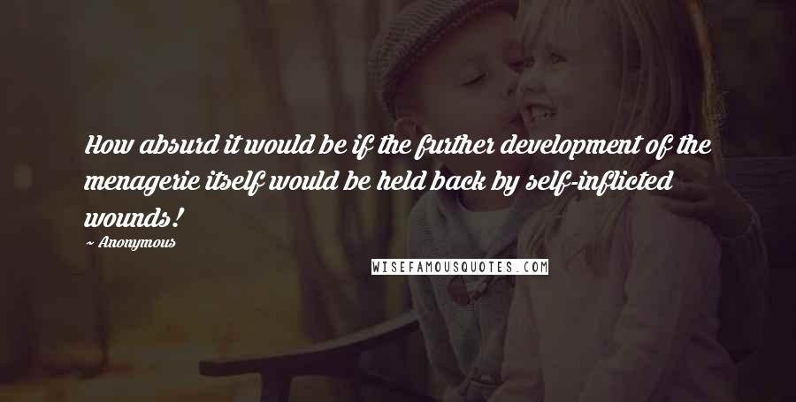 Anonymous Quotes: How absurd it would be if the further development of the menagerie itself would be held back by self-inflicted wounds!