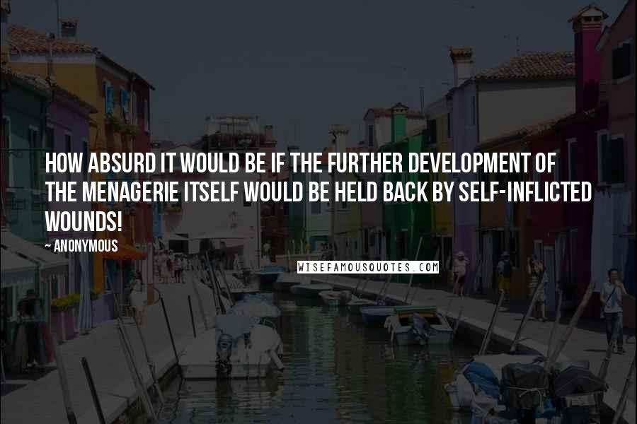 Anonymous Quotes: How absurd it would be if the further development of the menagerie itself would be held back by self-inflicted wounds!