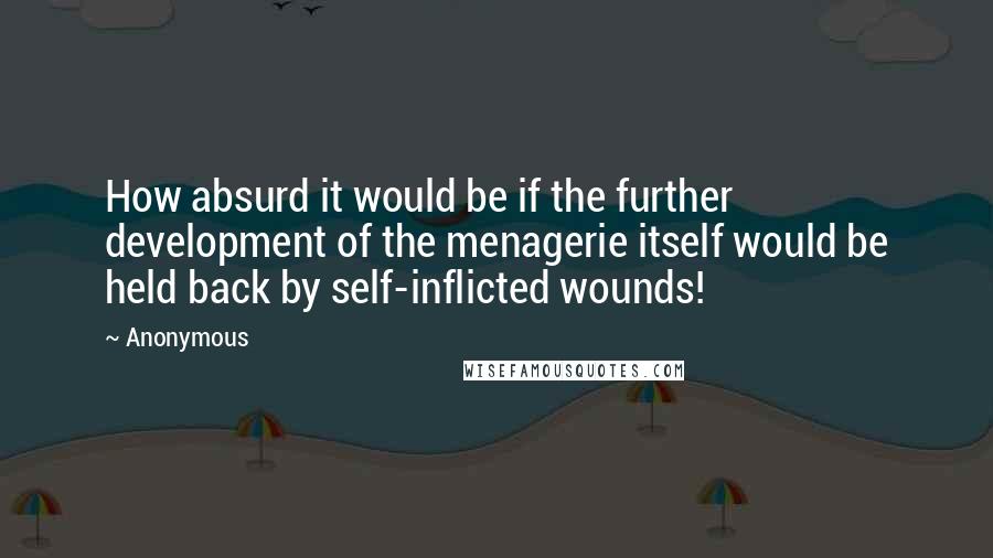 Anonymous Quotes: How absurd it would be if the further development of the menagerie itself would be held back by self-inflicted wounds!