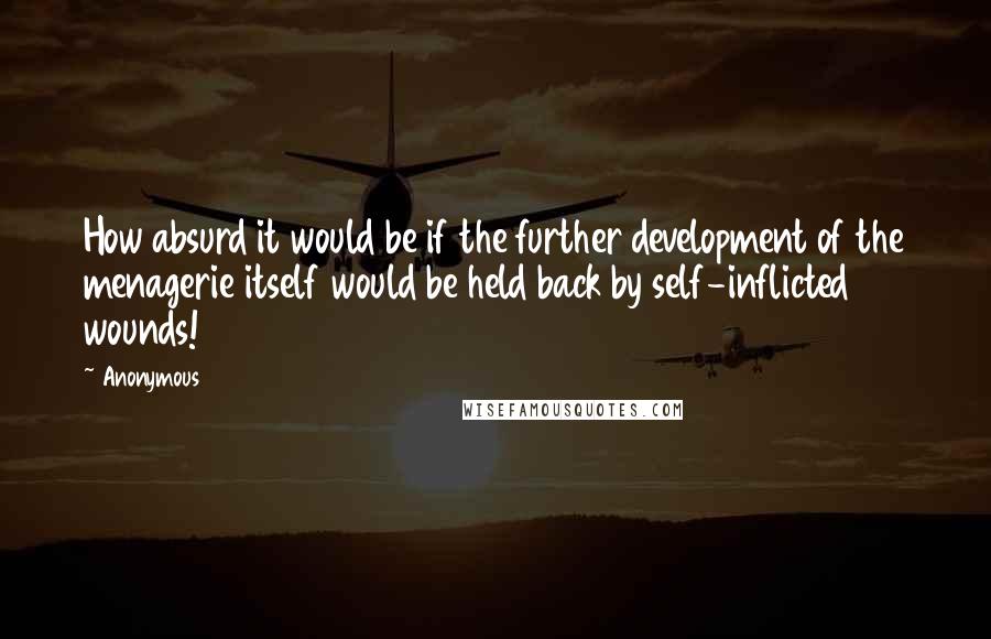 Anonymous Quotes: How absurd it would be if the further development of the menagerie itself would be held back by self-inflicted wounds!