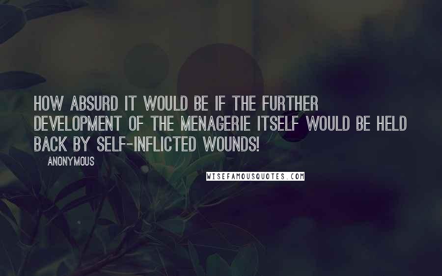 Anonymous Quotes: How absurd it would be if the further development of the menagerie itself would be held back by self-inflicted wounds!