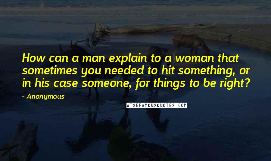 Anonymous Quotes: How can a man explain to a woman that sometimes you needed to hit something, or in his case someone, for things to be right?