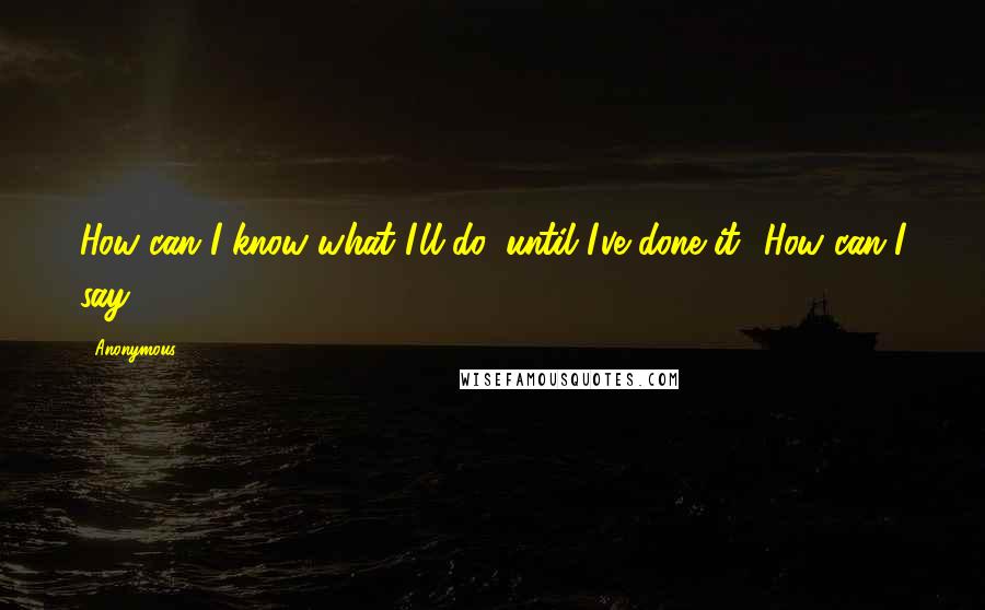 Anonymous Quotes: How can I know what I'll do, until I've done it? How can I say?