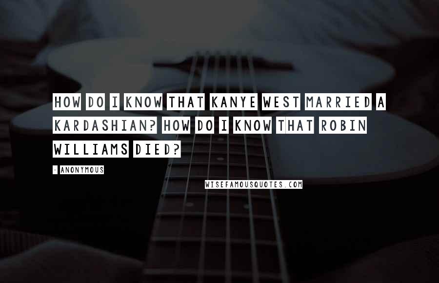 Anonymous Quotes: How do I know that Kanye West married a Kardashian? How do I know that Robin Williams died?