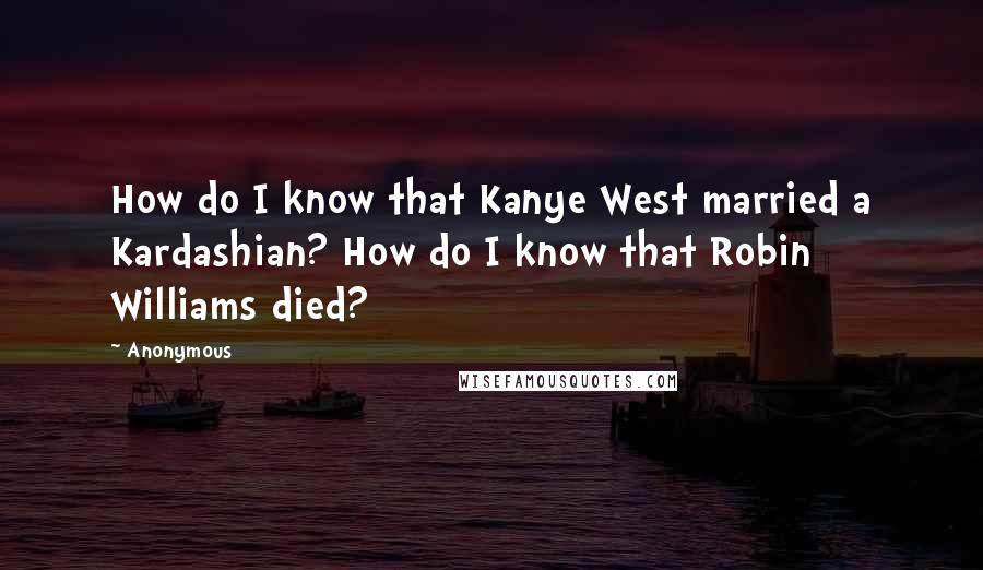 Anonymous Quotes: How do I know that Kanye West married a Kardashian? How do I know that Robin Williams died?