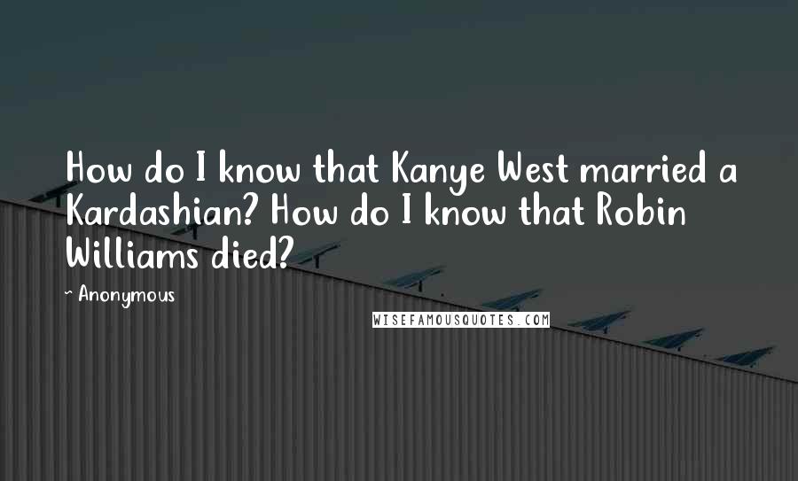 Anonymous Quotes: How do I know that Kanye West married a Kardashian? How do I know that Robin Williams died?