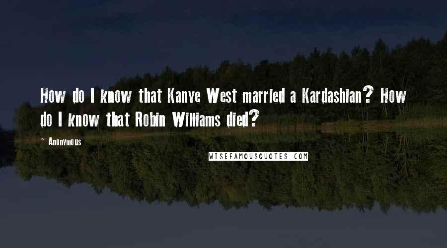Anonymous Quotes: How do I know that Kanye West married a Kardashian? How do I know that Robin Williams died?