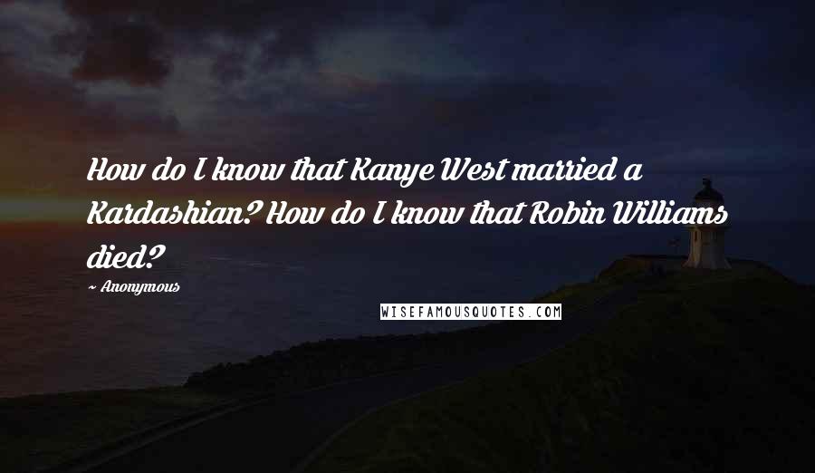 Anonymous Quotes: How do I know that Kanye West married a Kardashian? How do I know that Robin Williams died?