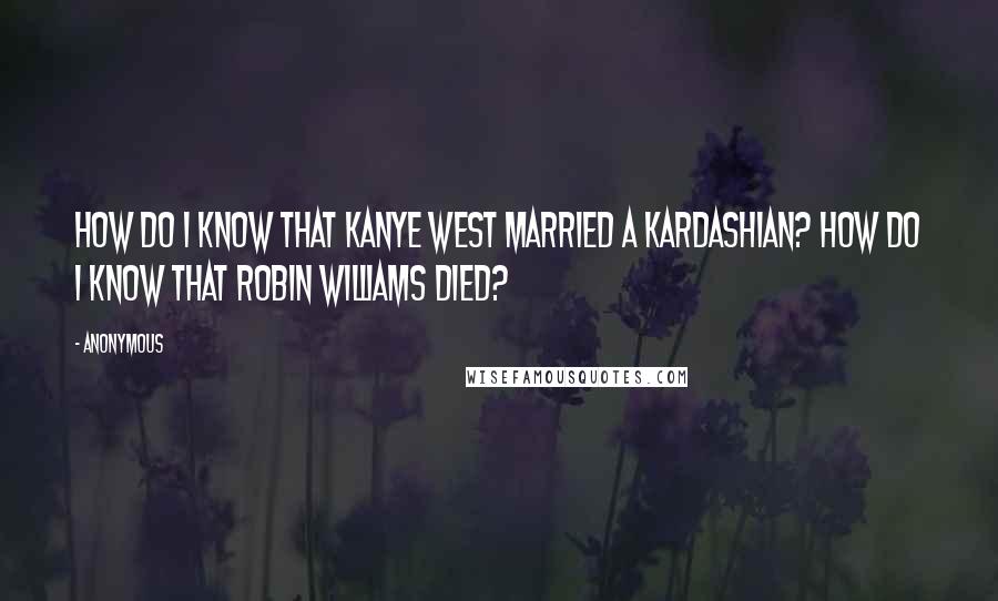 Anonymous Quotes: How do I know that Kanye West married a Kardashian? How do I know that Robin Williams died?