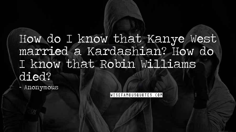 Anonymous Quotes: How do I know that Kanye West married a Kardashian? How do I know that Robin Williams died?