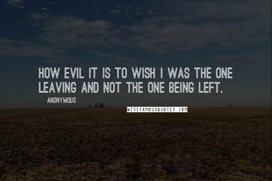 Anonymous Quotes: How evil it is to wish I was the one leaving and not the one being left.