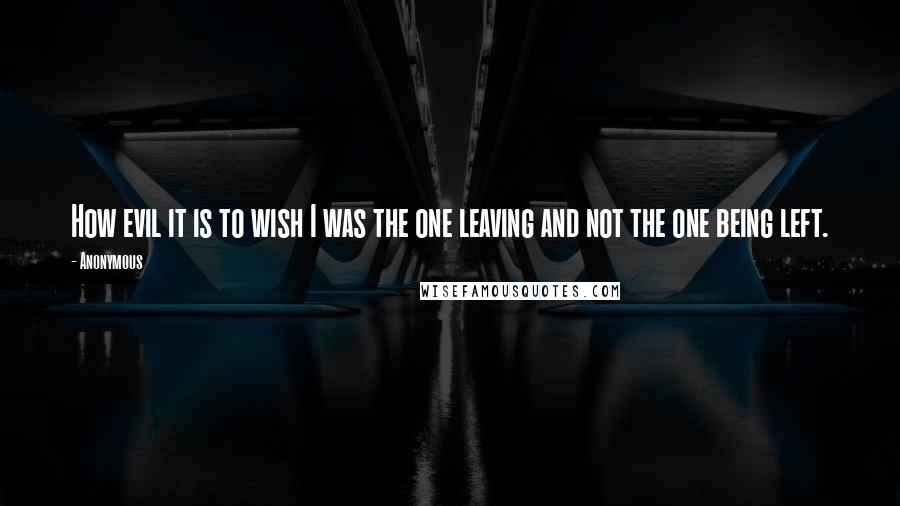 Anonymous Quotes: How evil it is to wish I was the one leaving and not the one being left.