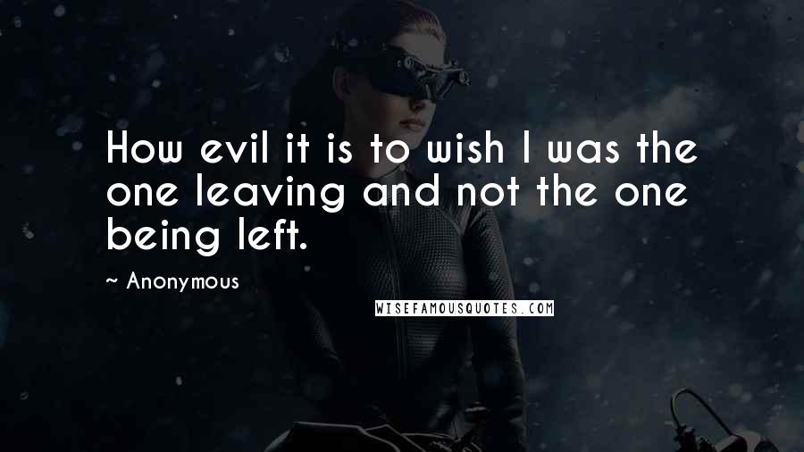 Anonymous Quotes: How evil it is to wish I was the one leaving and not the one being left.