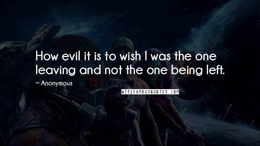 Anonymous Quotes: How evil it is to wish I was the one leaving and not the one being left.