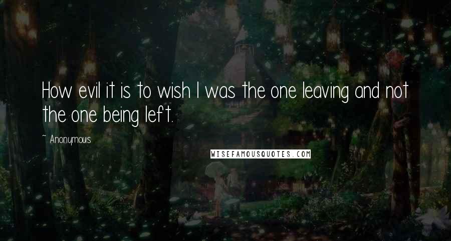 Anonymous Quotes: How evil it is to wish I was the one leaving and not the one being left.