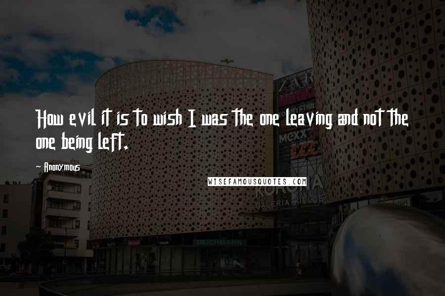 Anonymous Quotes: How evil it is to wish I was the one leaving and not the one being left.