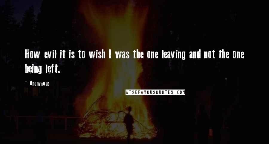 Anonymous Quotes: How evil it is to wish I was the one leaving and not the one being left.