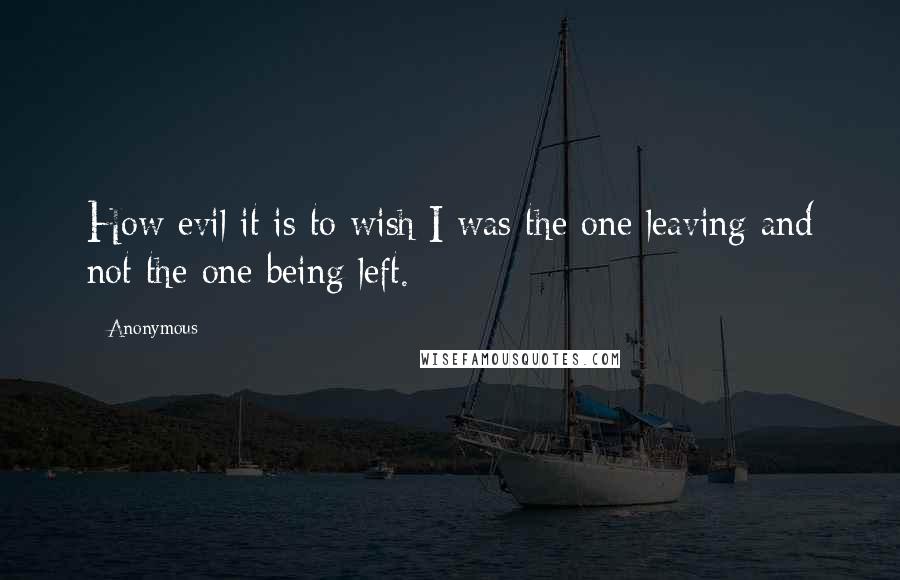 Anonymous Quotes: How evil it is to wish I was the one leaving and not the one being left.